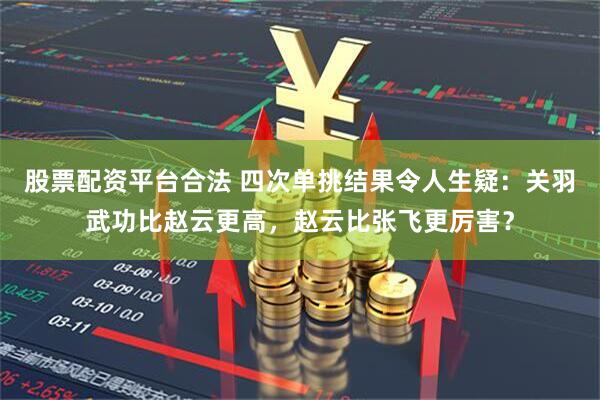 股票配资平台合法 四次单挑结果令人生疑：关羽武功比赵云更高，赵云比张飞更厉害？