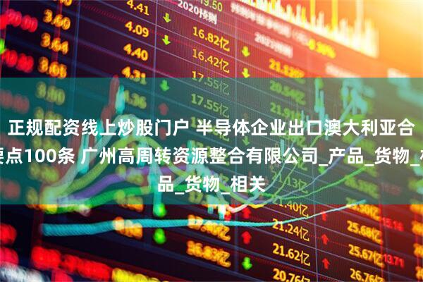 正规配资线上炒股门户 半导体企业出口澳大利亚合规要点100条 广州高周转资源整合有限公司_产品_货物_相关