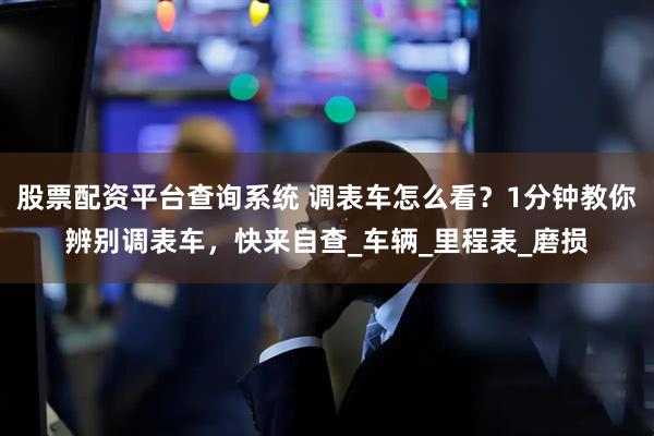 股票配资平台查询系统 调表车怎么看？1分钟教你辨别调表车，快来自查_车辆_里程表_磨损