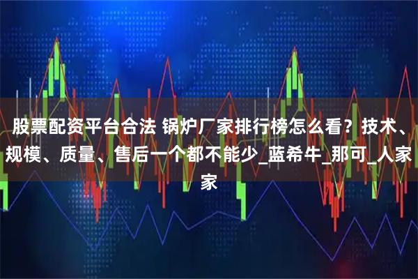 股票配资平台合法 锅炉厂家排行榜怎么看？技术、规模、质量、售后一个都不能少_蓝希牛_那可_人家