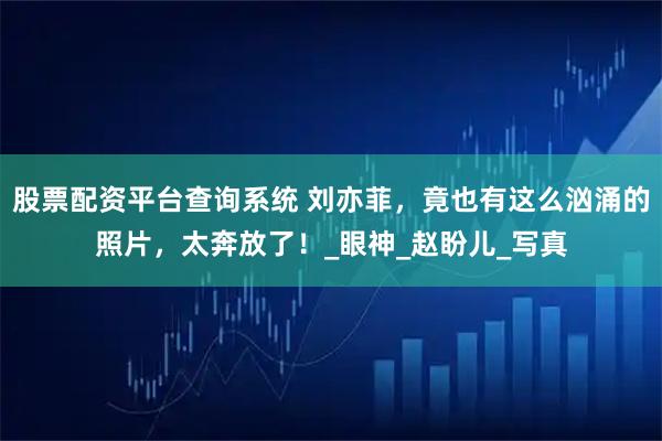 股票配资平台查询系统 刘亦菲，竟也有这么汹涌的照片，太奔放了！_眼神_赵盼儿_写真