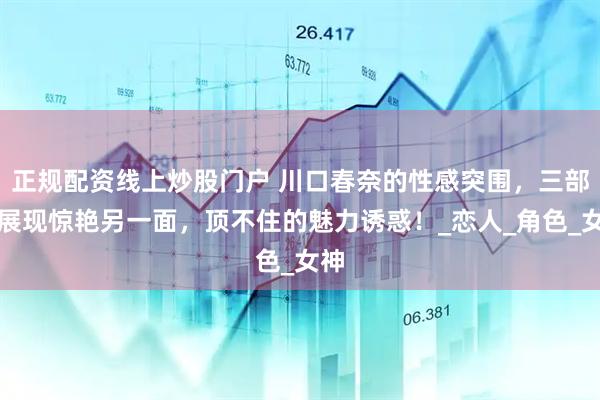 正规配资线上炒股门户 川口春奈的性感突围，三部剧展现惊艳另一面，顶不住的魅力诱惑！_恋人_角色_女神