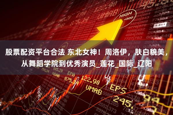 股票配资平台合法 东北女神！周洛伊，肤白貌美，从舞蹈学院到优秀演员_莲花_国际_辽阳