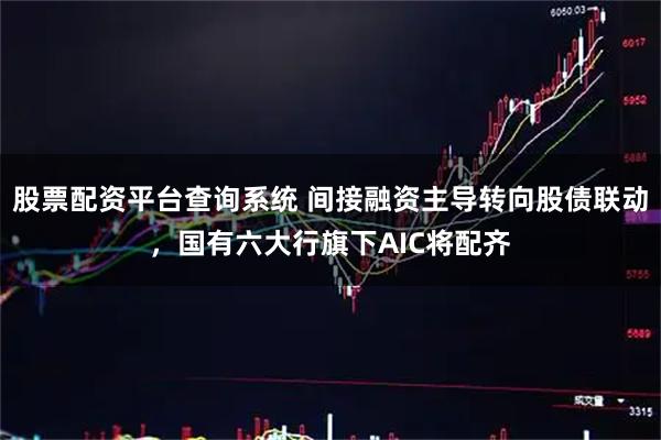 股票配资平台查询系统 间接融资主导转向股债联动，国有六大行旗下AIC将配齐