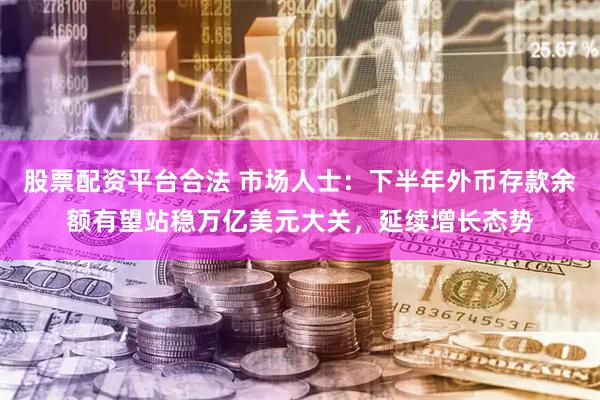 股票配资平台合法 市场人士：下半年外币存款余额有望站稳万亿美元大关，延续增长态势