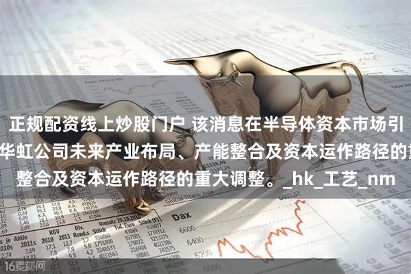 正规配资线上炒股门户 该消息在半导体资本市场引发强烈关注，因其涉及华虹公司未来产业布局、产能整合及资本运作路径的重大调整。_hk_工艺_nm