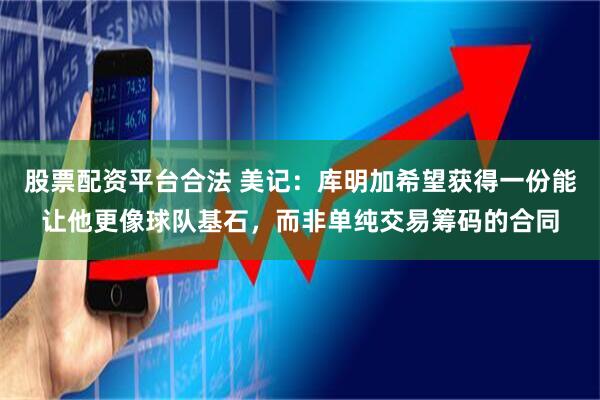 股票配资平台合法 美记：库明加希望获得一份能让他更像球队基石，而非单纯交易筹码的合同