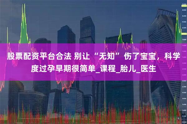 股票配资平台合法 别让 “无知” 伤了宝宝，科学度过孕早期很简单_课程_胎儿_医生