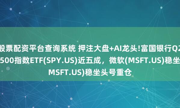 股票配资平台查询系统 押注大盘+AI龙头!富国银行Q2增持标普500指数ETF(SPY.US)近五成，微软(MSFT.US)稳坐头号重仓