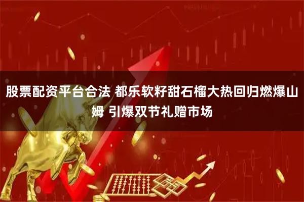 股票配资平台合法 都乐软籽甜石榴大热回归燃爆山姆 引爆双节礼赠市场