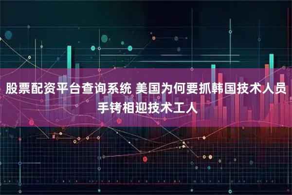 股票配资平台查询系统 美国为何要抓韩国技术人员 手铐相迎技术工人