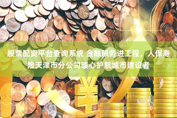 股票配资平台查询系统 金融服务进工程，人保寿险天津市分公司暖心护航城市建设者