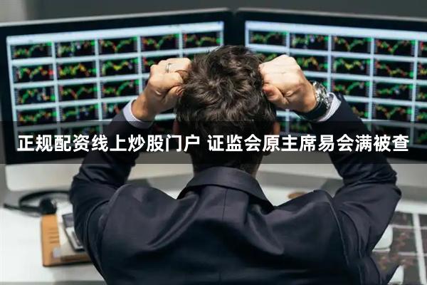 正规配资线上炒股门户 证监会原主席易会满被查