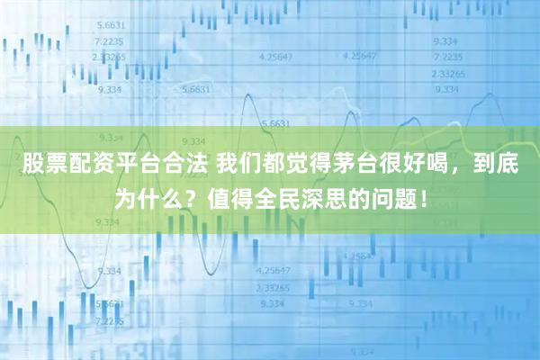 股票配资平台合法 我们都觉得茅台很好喝，到底为什么？值得全民深思的问题！