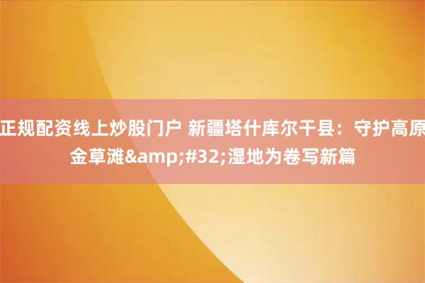 正规配资线上炒股门户 新疆塔什库尔干县：守护高原金草滩 湿地为卷写新篇