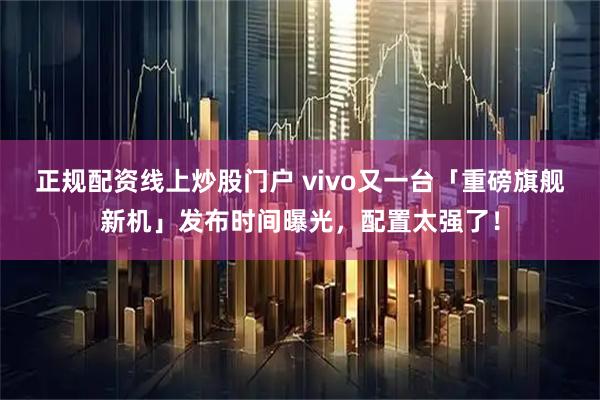 正规配资线上炒股门户 vivo又一台「重磅旗舰新机」发布时间曝光，配置太强了！