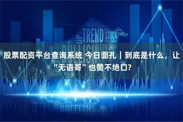 股票配资平台查询系统 今日面孔｜到底是什么，让“无语哥”也赞不绝口?