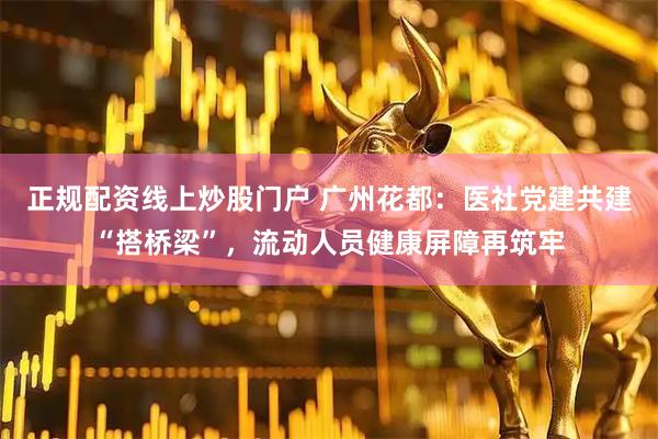 正规配资线上炒股门户 广州花都：医社党建共建“搭桥梁”，流动人员健康屏障再筑牢