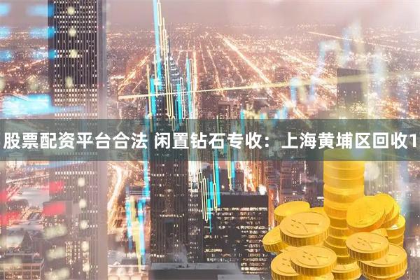 股票配资平台合法 闲置钻石专收：上海黄埔区回收1