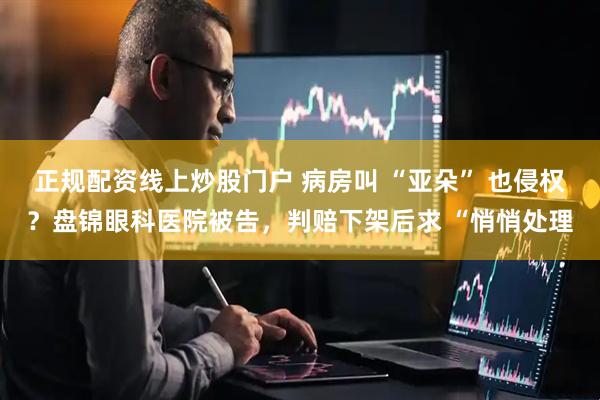 正规配资线上炒股门户 病房叫 “亚朵” 也侵权？盘锦眼科医院被告，判赔下架后求 “悄悄处理