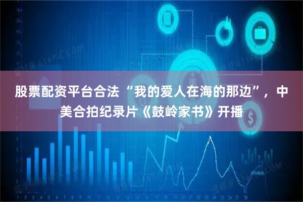 股票配资平台合法 “我的爱人在海的那边”，中美合拍纪录片《鼓岭家书》开播