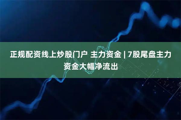 正规配资线上炒股门户 主力资金 | 7股尾盘主力资金大幅净流出