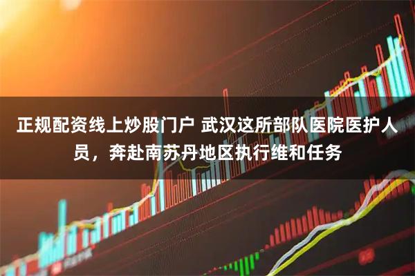 正规配资线上炒股门户 武汉这所部队医院医护人员，奔赴南苏丹地区执行维和任务