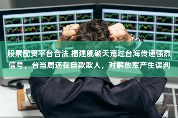 股票配资平台合法 福建舰破天荒过台海传递强烈信号，台当局还在自欺欺人，对解放军产生误判
