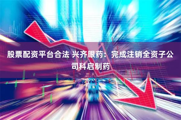 股票配资平台合法 兴齐眼药：完成注销全资子公司科启制药