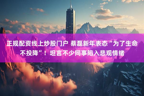 正规配资线上炒股门户 蔡磊新年表态“为了生命不投降”！坦言不少同事陷入悲观情绪