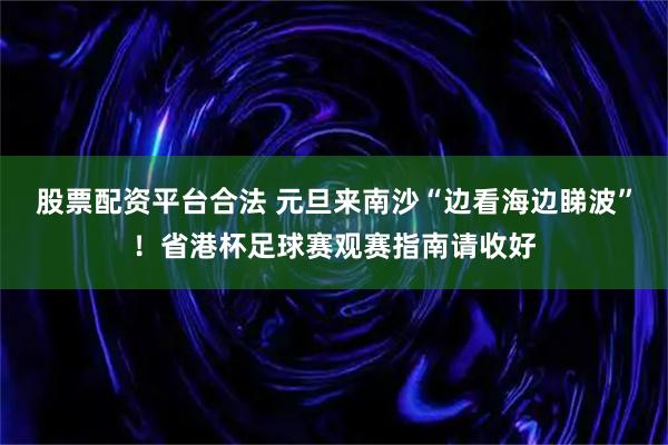 股票配资平台合法 元旦来南沙“边看海边睇波”！省港杯足球赛观赛指南请收好
