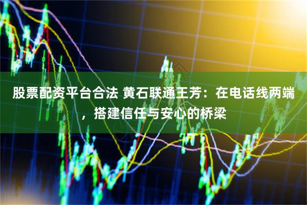 股票配资平台合法 黄石联通王芳：在电话线两端，搭建信任与安心的桥梁