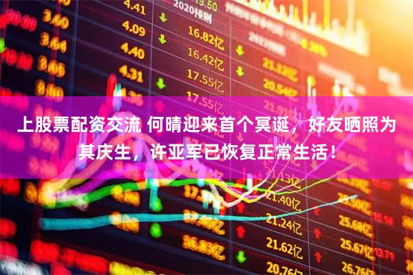 上股票配资交流 何晴迎来首个冥诞，好友晒照为其庆生，许亚军已恢复正常生活！