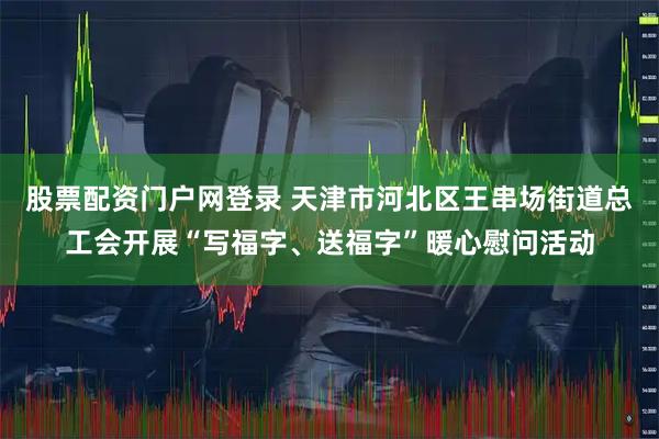 股票配资门户网登录 天津市河北区王串场街道总工会开展“写福字、送福字”暖心慰问活动