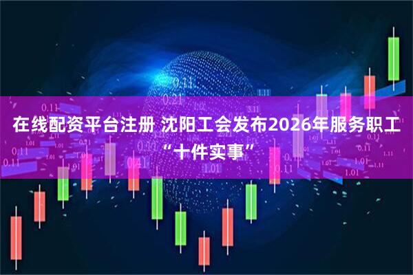 在线配资平台注册 沈阳工会发布2026年服务职工“十件实事”