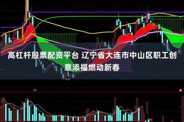 高杠杆股票配资平台 辽宁省大连市中山区职工创意添福燃动新春