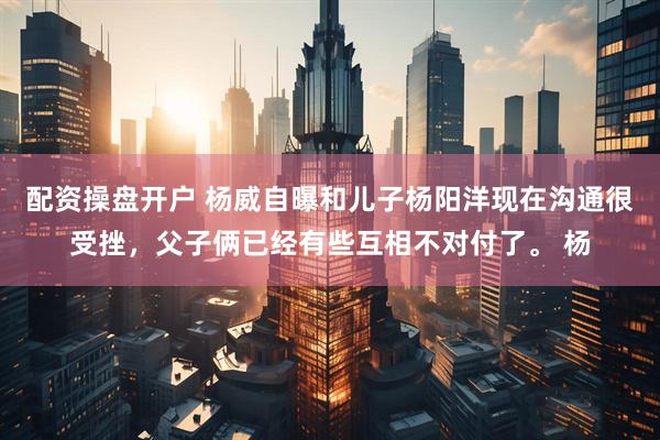 配资操盘开户 杨威自曝和儿子杨阳洋现在沟通很受挫，父子俩已经有些互相不对付了。 杨