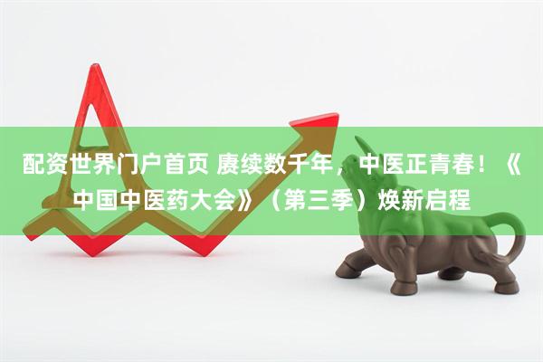 配资世界门户首页 赓续数千年，中医正青春！《中国中医药大会》（第三季）焕新启程