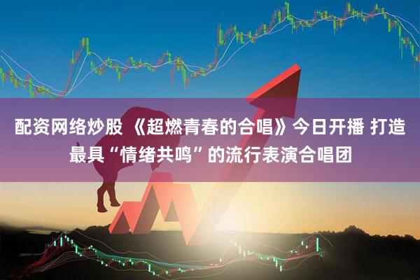 配资网络炒股 《超燃青春的合唱》今日开播 打造最具“情绪共鸣”的流行表演合唱团