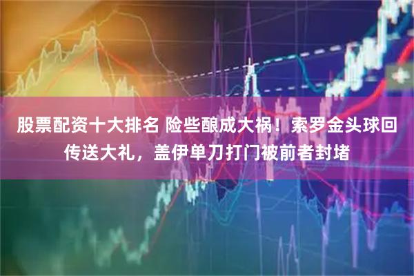 股票配资十大排名 险些酿成大祸！索罗金头球回传送大礼，盖伊单刀打门被前者封堵