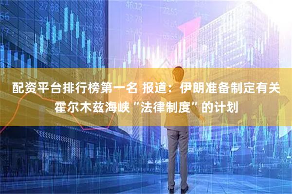 配资平台排行榜第一名 报道：伊朗准备制定有关霍尔木兹海峡“法律制度”的计划
