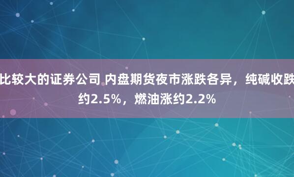 比较大的证券公司 内盘期货夜市涨跌各异，纯碱收跌约2.5%，燃油涨约2.2%