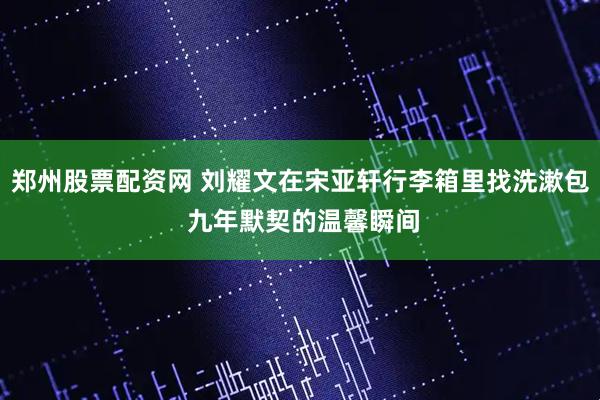 郑州股票配资网 刘耀文在宋亚轩行李箱里找洗漱包 九年默契的温馨瞬间